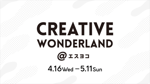 CREATIVE WONDERLAND＠エスヨコ(25/4/16→5/11(CMSページは5/8まで))