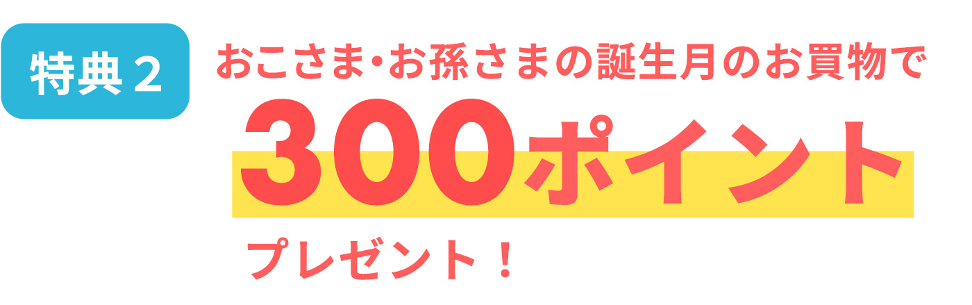 [特典2]おこさま・お孫さまの誕生月のお買物で300ポイントプレゼント！