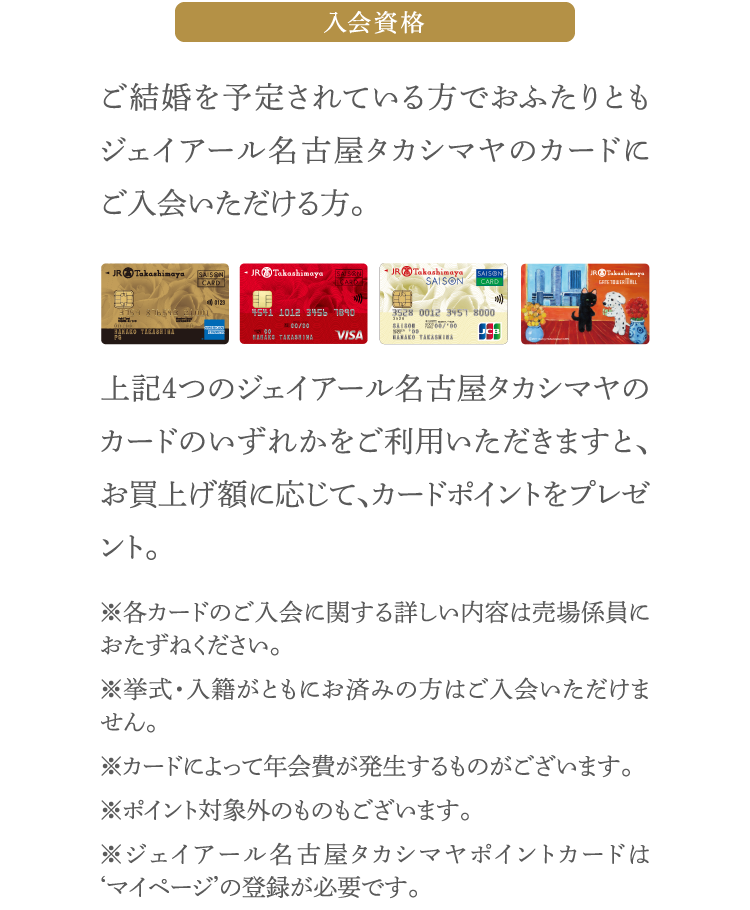 入会資格 ご結婚を予定されている方でおふたりともジェイアール名古屋タカシマヤのカードにご入会いただける方。 上記４つのジェイアール名古屋タカシマヤのカードのいずれかをご利用いただきますと、お買上げ額に応じて、カードポイントをプレゼント。 ※各カードのご入会に関する詳しい内容は売場係員におたずねください。※挙式・入籍がともにお済みの方はご入会いただけません。※カードによって年会費が発生するものがございます。※ポイント対象外のものもございます。※ジェイアール名古屋タカシマヤポイントカードは‘マイページ’の登録が必要です。