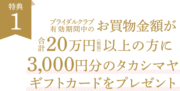 特典1 ブライダルクラブ有効期間中のお買物金額が20万円以上の方に3,000円分のタカシマヤギフトカードをプレゼント