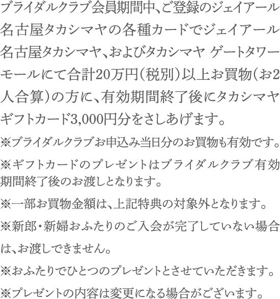 ブライダルクラブ会員期間中、ご登録のジェイアール名古屋タカシマヤの各種カードで合計20万円以上お買物(お2人合算)の方に、有効期間終了後にタカシマヤギフトカード3,000円分をさしあげます。※ブライダルクラブお申込み当日分のお買物も有効です。※ギフトカードのプレゼントはブライダルクラブ有効期間終了後のお渡しとなります。※一部お買物金額は、上記特典の対象外となります。※新郎・新婦おふたりのご入会が完了していない場合は、お渡しできません。※おふたりでひとつのプレゼントとさせていただきます。※プレゼントの内容は変更になる場合がございます。