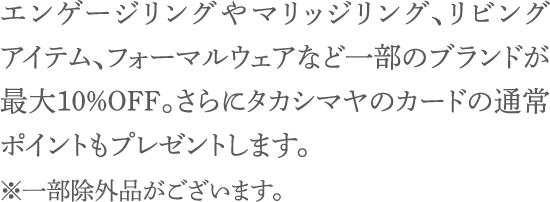 エンゲージリングやマリッジリング、リビングアイテム、フォーマルウェアなど一部のブランドが最大10％OFF。さらにタカシマヤのカードの通常ポイントもプレゼントします（一部除外品あり）。※一部除外品がございます。※特典を利用される場合