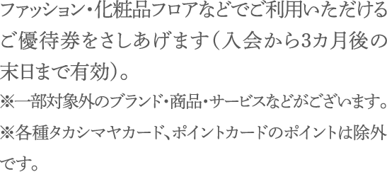 ファッション・化粧品フロアなどでご利用いただけるご優待券をさしあげます（入会から３カ月後の末日まで有効）。※一部対象外のブランド・商品・サービスなどがございます。