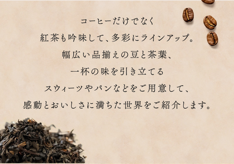 不仅仅是咖啡,红茶也经过精心挑选,种类繁多。准备了各种各样种类齐全的豆子和茶叶,能衬托一杯味道的甜点和面包等,介绍充满感动和美味的世界。