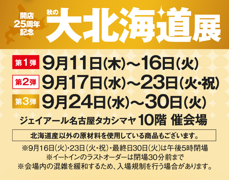 开店25周年纪念秋季大北海道展第1弹:9月11日(星期四)～16日(星期二)第2弹:9月17日(星期三)～23日(星期二・祝日)第3弹:9月24日(星期三)～30日(星期二)杰伊亚尔名古屋高岛雅10楼举办会场