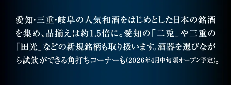 汇集了以爱知、三重、岐阜的人气和酒为首的日本名酒,商品种类约为1.5倍。也经营爱知的“二兔”和三重的“田光”等新品牌。可以一边选择酒器一边试饮的角打角角也(预计2026年2月左右开放)。