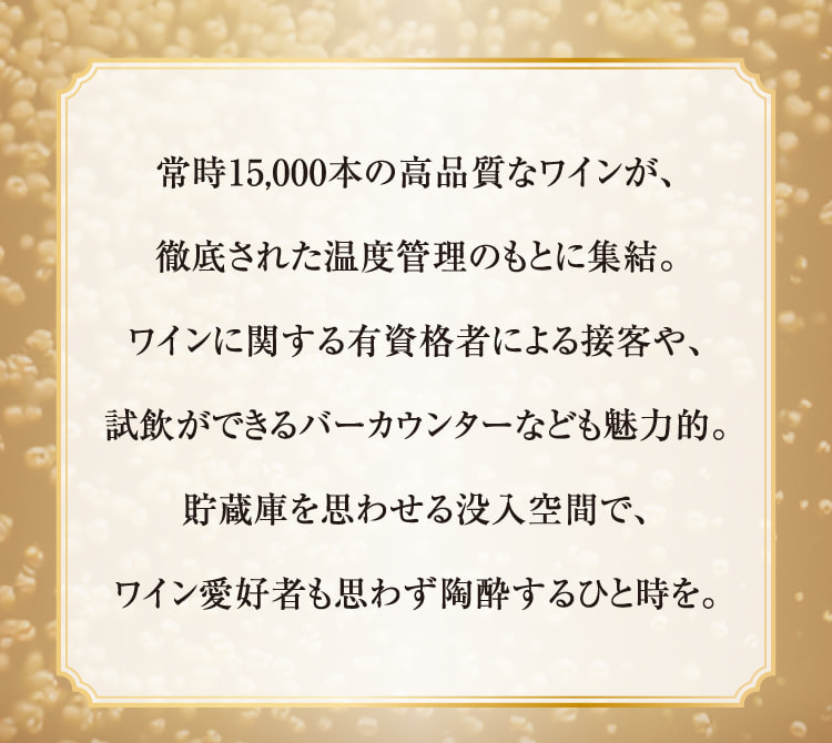 经常有15,000瓶高品质葡萄酒汇聚一堂,在彻底的温度管理下。与葡萄酒相关的有资格者接待客人、可以试饮的酒吧柜台等也很有魅力。在让人联想到储藏库的沉浸空间里,葡萄酒爱好者也情不自禁地陶醉了。