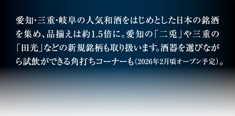 汇集了以爱知、三重、岐阜的人气和酒为首的日本名酒,商品种类约为1.5倍。也经营爱知的“二兔”和三重的“田光”等新品牌。可以一边选择酒器一边试饮的角打角角也(预计2026年2月左右开放)。