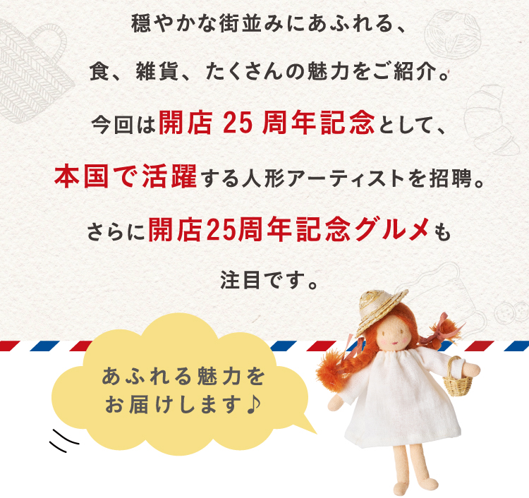 Introducing food, miscellaneous goods, and many charms full of calm streets. This time, to commemorate the 25th anniversary of the opening of the store, we invited doll artists who are active in their home country. In addition, the 25th anniversary of the opening of the store is also attracting attention.