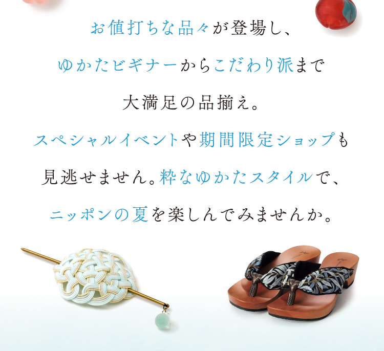 お値打ちな品々が登場し、ゆかたビギナーからこだわり派まで大満足の品揃え。スペシャルイベントや期間限定ショップも見逃せません。粋なゆかたスタイルで、ニッポンの夏を楽しんでみませんか。