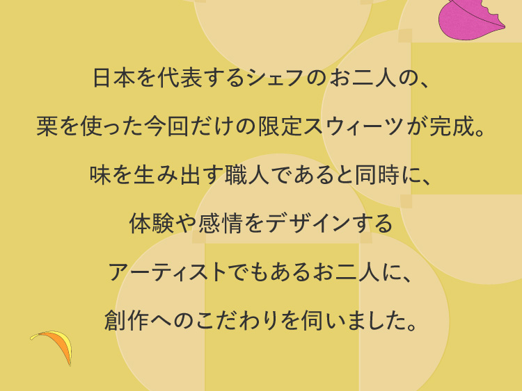 日本を代表するシェフのお二人の、栗を使った今回だけの限定スウィーツが完成。味を生み出す職人であると同時に、体験や感情をデザインするアーティストでもあるお二人に、創作へのこだわりを伺いました。