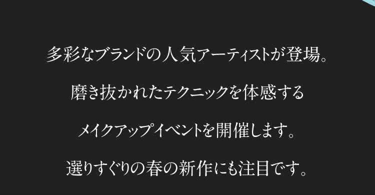 多彩なブランドの人気アーティストが登場。磨き抜かれたテクニックを体感するメイクアップイベントを開催します。選りすぐりの春の新作にも注目です。