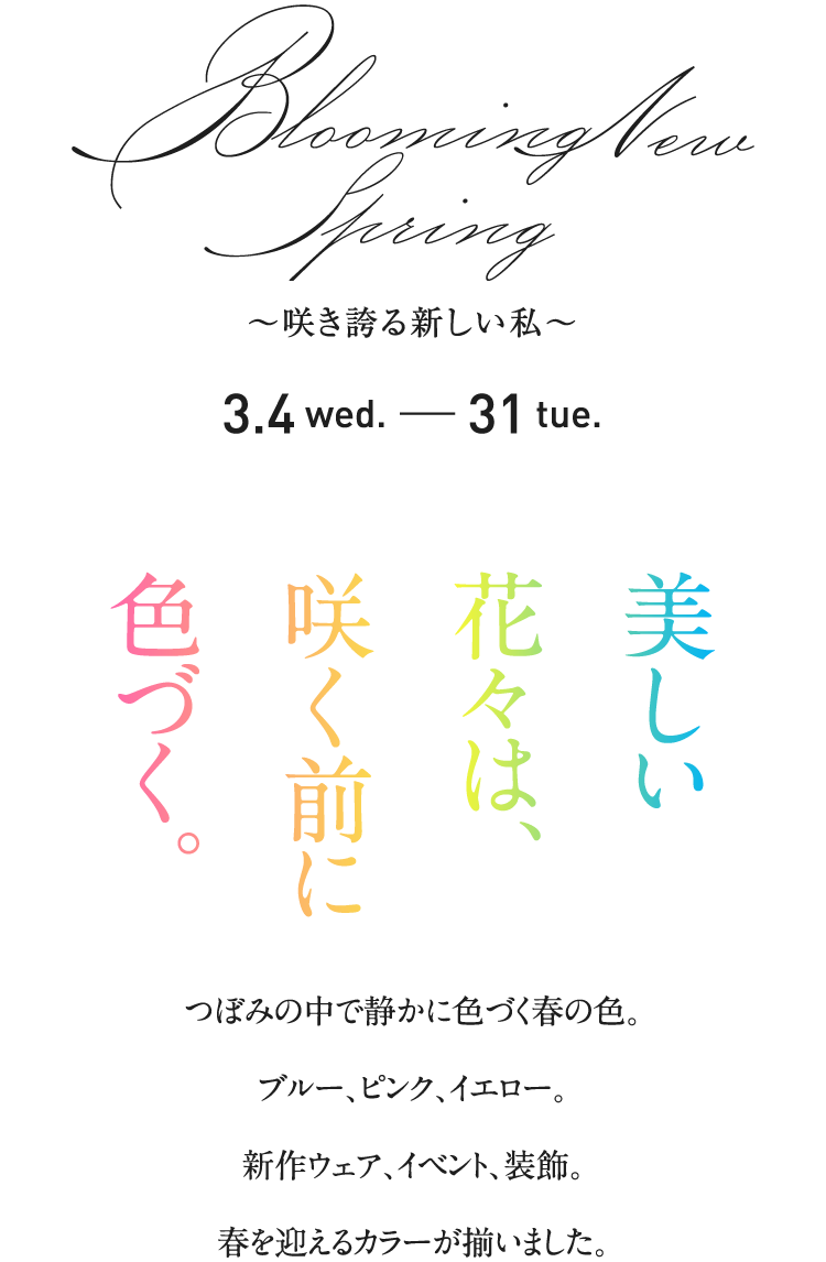 Blooming new Spring ～咲き誇る新しい私～ 3.4 wed. - 31 tue. 美しい花々は、咲く前に色づく。つぼみの中で静かに色づく春の色。ブルー、ピンク、イエロー。新作ウェア、イベント、装飾。春を迎えるカラーが揃いました。