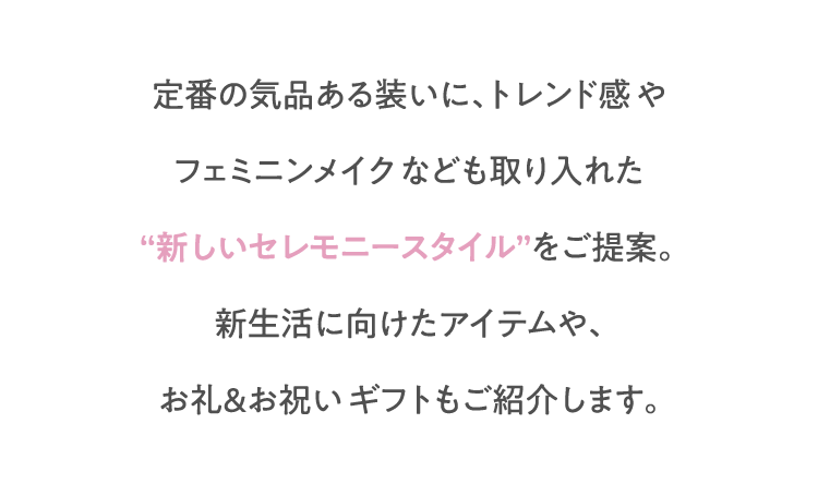 定番の気品ある装いに、トレンド感やフェミニンメイクなども取り入れた“新しいセレモニースタイル”をご提案。新生活に向けたアイテムや、お礼＆お祝いギフトもご紹介します。