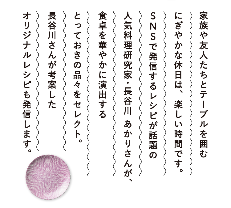 家族や友人たちとテーブルを囲むにぎやかな休日は、楽しい時間です。SNSで発信するレシピが話題の人気料理研究家・長谷川 あかりさんが、食卓を華やかに演出するとっておきの品々をセレクト。長谷川さんが考案したオリジナルレシピも発信します。