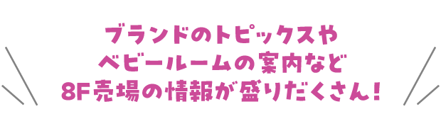 ブランドのトピックスやベビールームの案内など8F売場の情報が盛りだくさん!