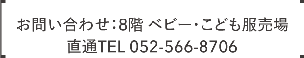 お問い合わせ:8階 ベビー・こども服売場 直通TEL 052-566-8706