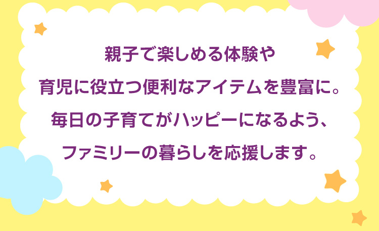 親子で楽しめる体験や育児に役立つ便利なアイテムを豊富に。毎日の子育てがハッピーになるよう、ファミリーの暮らしを応援します。
