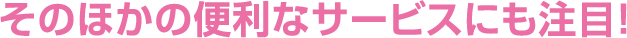 そのほかの便利なサービスにも注目！