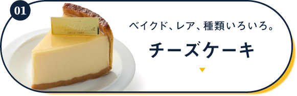 01 ベイクド、レア、種類いろいろ。 チーズケーキ