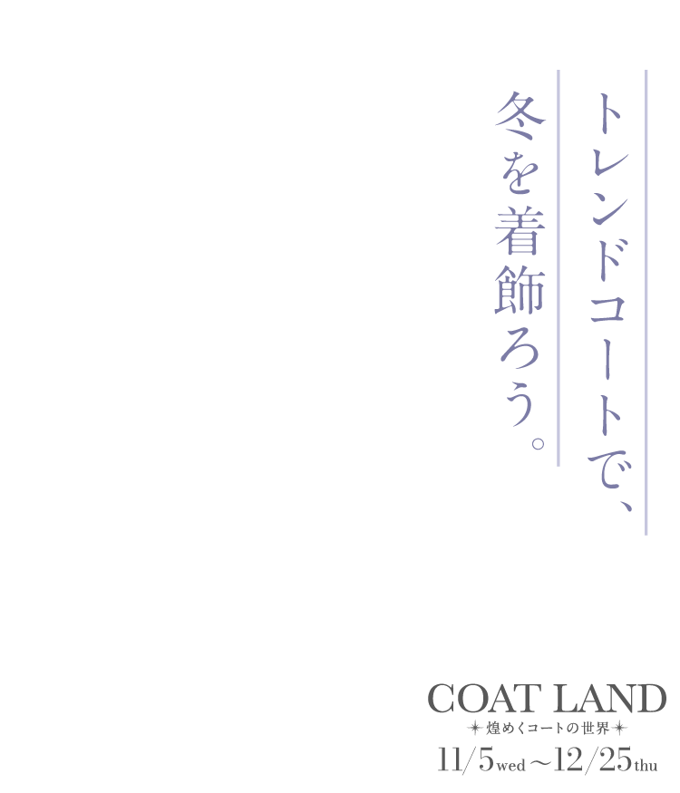 COAT LAND～煌めくコートの世界～　11/5 wed ～12/25 thu トレンドコートで、冬を着飾ろう。