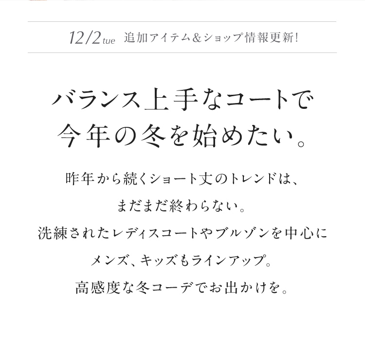 バランス上手なコートで今年の冬を始めたい。昨年から続くショート丈のトレンドは、 まだまだ終わらない。洗練されたレディスコートやブルゾンを中心にメンズ、キッズもラインアップ。高感度な冬コーデでお出かけを。
