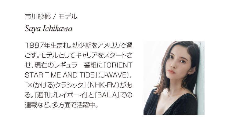 市川紗椰 / モデル  Saya Ichikawa 1987年生まれ。幼少期をアメリカで過ごす。モデルとしてキャリアをスタートさせ、現在のレギュラー番組に「ORIENT STAR TIME AND TIDE」（J-WAVE）、「×(かける)クラシック」（NHK-FM）がある。『週刊プレイボーイ』と『BAILA』での連載など、多方面で活躍中。