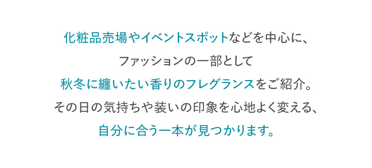 化粧品売場やイベントスポットなどを中心に、ファッションの一部として秋冬に纏いたい香りのフレグランスをご紹介。その日の気持ちや装いの印象を心地よく変える、自分に合う一本が見つかります。