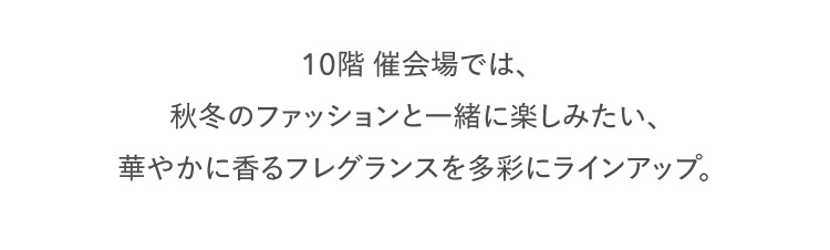 10階 催会場では、秋冬のファッションと一緒に楽しみたい、華やかに香るフレグランスを多彩にラインアップ。心やすらぐ時間をもたらします。