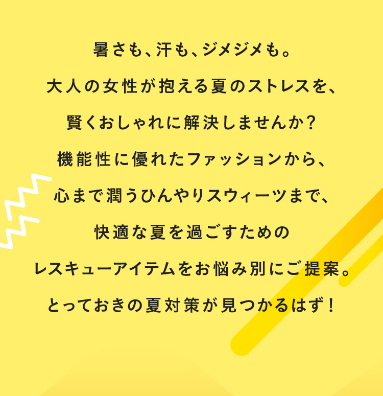 暑さも、汗も、ジメジメも。大人の女性が抱える夏のストレスを、賢くおしゃれに解決しませんか?機能性に優れたファッションから、心まで潤うひんやりスウィーツまで、快適な夏を過ごすためのレスキューアイテムをお悩み別にご提案。とっておきの夏対策が見つかるはず!