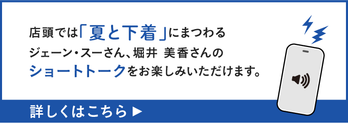 店頭では「夏と下着」にまつわるジェーン・スーさん、堀井 美香さんのショートトークをお楽しみいただけます。詳しくはこちら