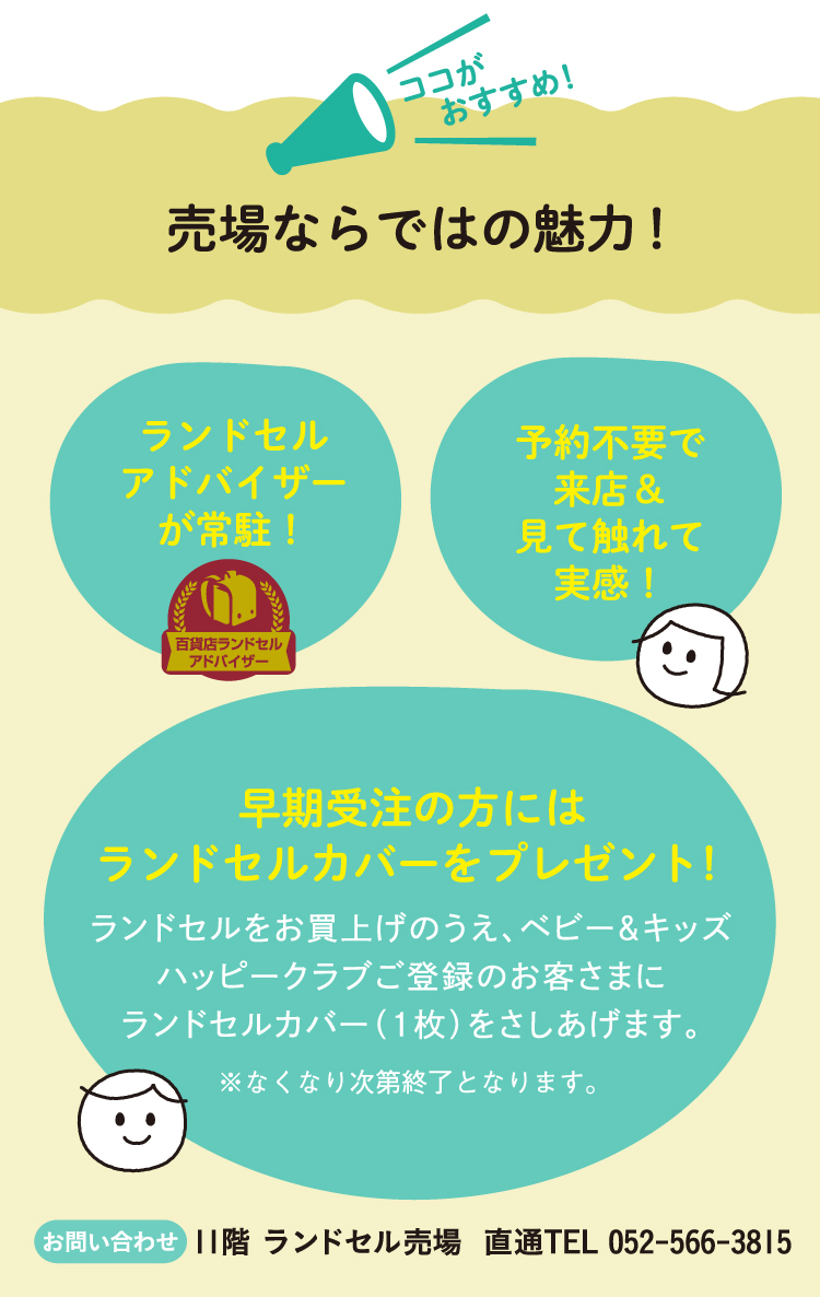 売場ならではの魅力！ ランドセルアドバイザーが常駐！ 予約不要で来店＆見て触れて実感！ 早期受注の方にはランドセルカバーをプレゼント！