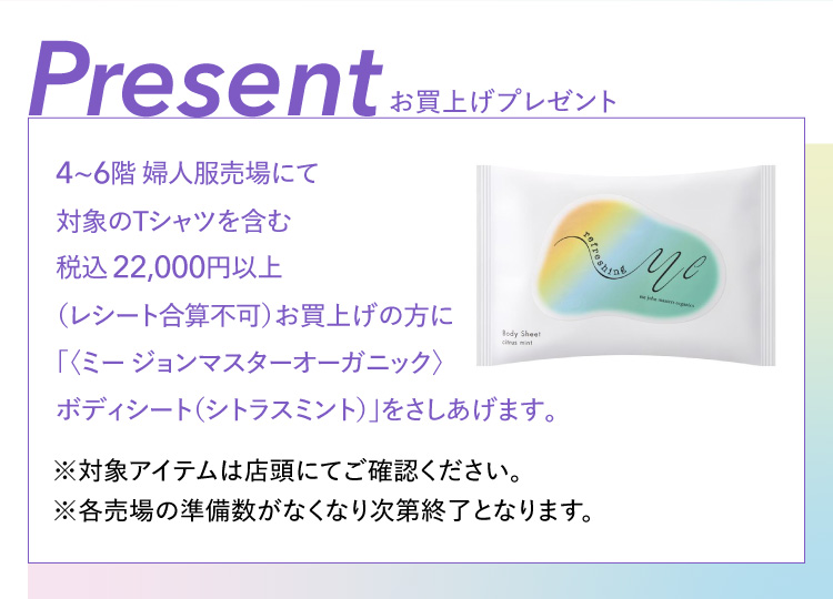 Present お買上げプレゼント 4~6階 婦人服売場にて 対象のTシャツを含む 税込22,000円以上 （レシート合算不可）お買上げの方に 「〈ミー ジョンマスターオーガニック〉 ボディシート（シトラスミント）」をさしあげます。