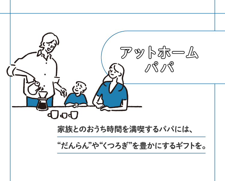 アットホームパパ 家族とのおうち時間を満喫するパパには、“だんらん”や“くつろぎ”を豊かにするギフトを。