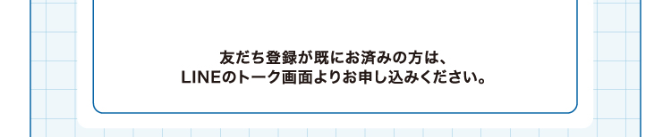 友だち登録が既にお済みの方は、LINEのトーク画面よりお申し込みください。