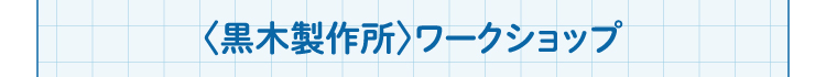 〈黒木製作所〉ワークショップ