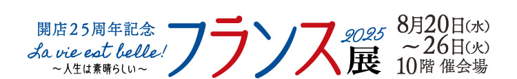 開店25周年記念 フランス展2025 La vie est belle! 〜人生は素晴らしい〜 8月20日（水）〜26日（火）10階 催会場