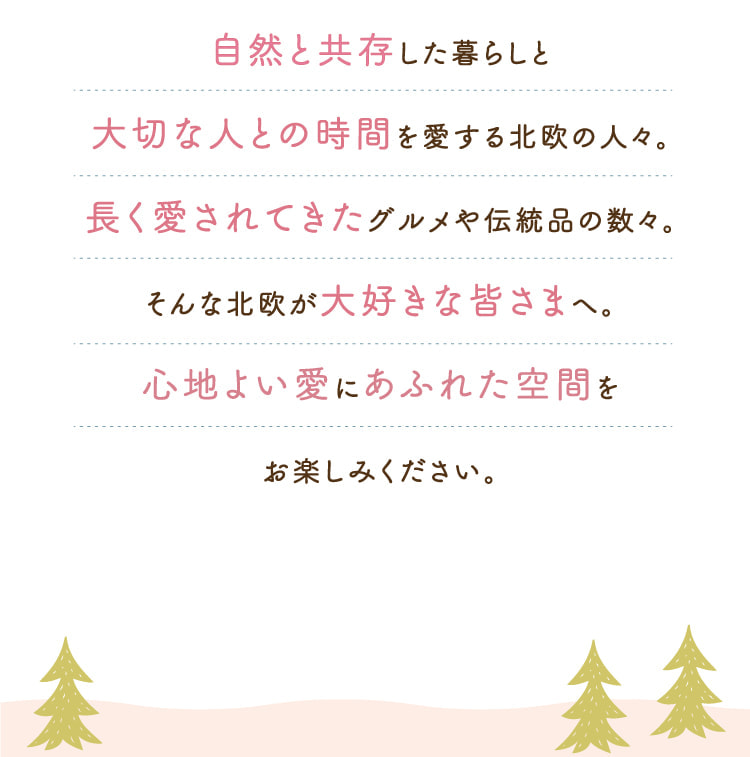 自然と共存した暮らしと大切な人との時間を愛する北欧の人々。長く愛されてきたグルメや伝統品の数々。そんな北欧が大好きな皆さまへ。心地よい愛にあふれた空間をお楽しみください。