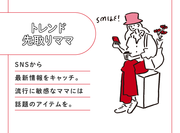 トレンド先取りママ SNSから最新情報をキャッチ。流行に敏感なママには話題のアイテムを。
