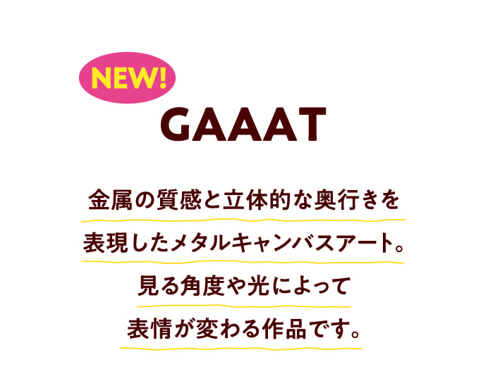 NEW! GAAAT 金属の質感と立体的な奥行きを表現したメタルキャンバスアート。見る角度や光によって表情が変わる作品です。