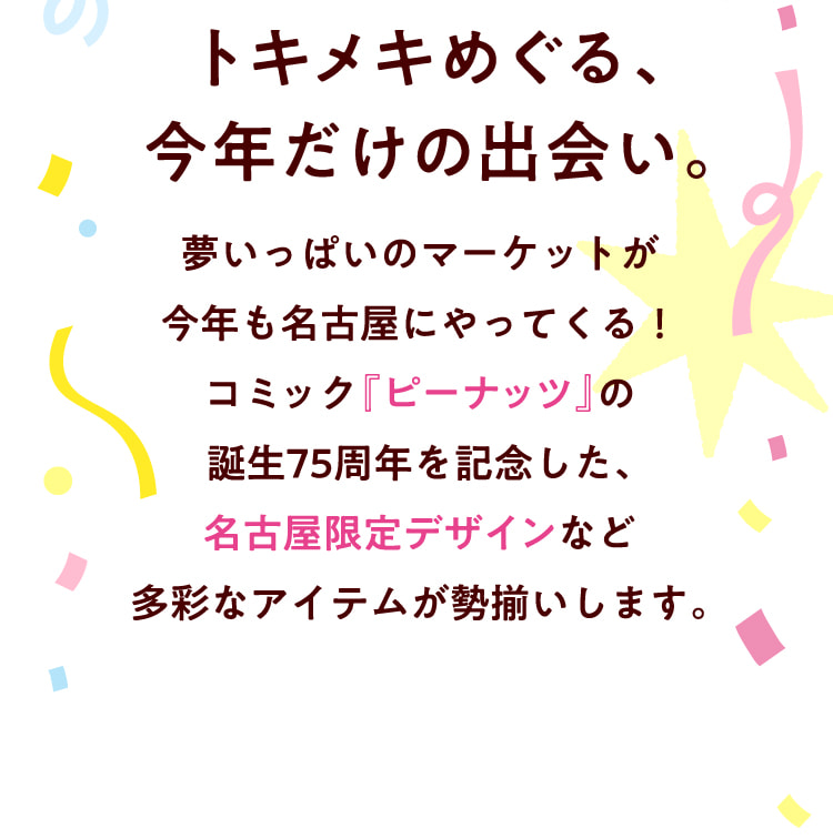 トキメキめぐる、今年だけの出会い。夢いっぱいのマーケットが今年も名古屋にやってくる！コミック『ピーナッツ』の誕生75周年を記念した、名古屋限定デザインなど多彩なアイテムが勢揃いします。