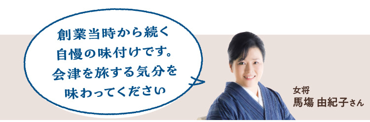 創業当時から続く自慢の味付けです。会津を旅する気分を味わってください