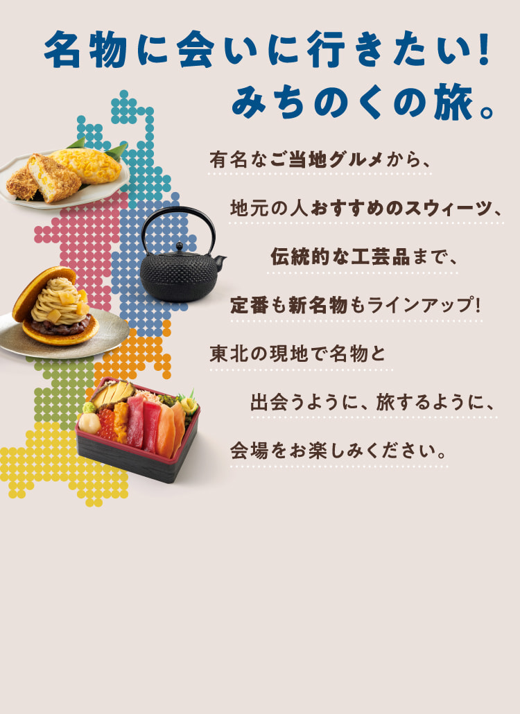 名物に会いに行きたい！みちのくの旅。有名なご当地グルメから、地元の人おすすめのスウィーツ、伝統的な工芸品まで、定番も新名物もラインアップ！東北の現地で名物と出会うように、旅するように、会場をお楽しみください。