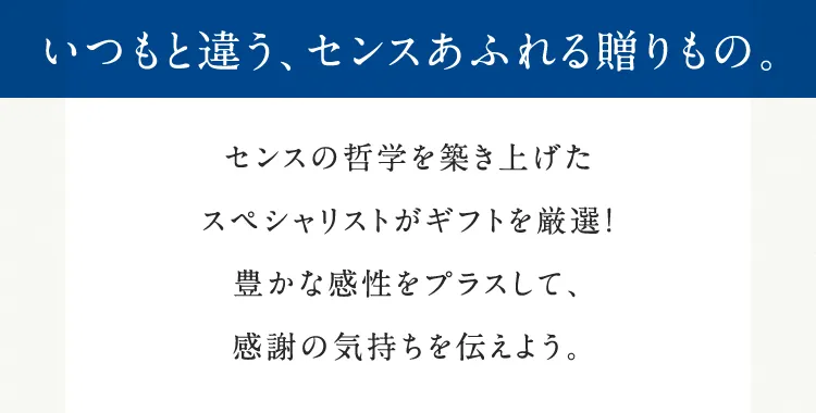 いつもと違う、センスあふれる贈りもの。センスの哲学を築き上げたスペシャリストがギフトを厳選！豊かな感性をプラスして、感謝の気持ちを伝えよう。