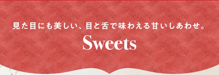 見た目にも美しい、目と舌で味わえる甘いしあわせ。Sweets