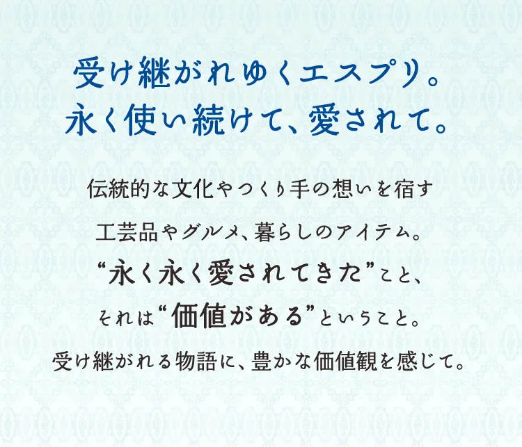 受け継がれゆくエスプリ。永く使い続けて、愛されて。伝統的な文化やつくり手の想いを宿す工芸品やグルメ、暮らしのアイテム。“永く永く愛されてきた”こと、それは“価値がある”ということ。受け継がれる物語に、豊かな価値観を感じて。