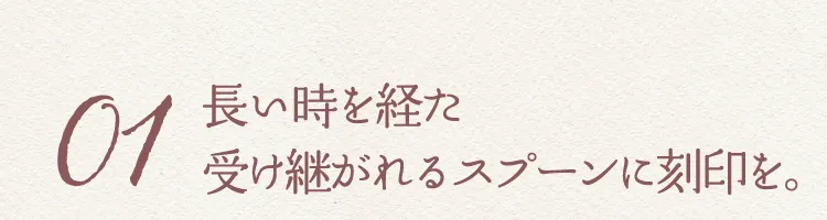 01 長い時を経た受け継がれるスプーンに刻印を。