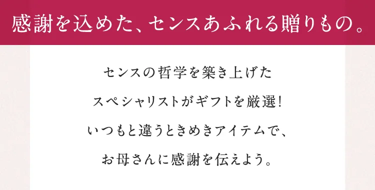 感謝を込めた、センスあふれる贈りもの。センスの哲学を築き上げたスペシャリストがギフトを厳選！いつもと違うときめきアイテムで、お母さんに感謝を伝えよう。