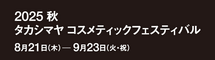 2025 秋 タカシマヤ コスメティックフェスティバル 8月21日（木）─9月23日（火・祝）