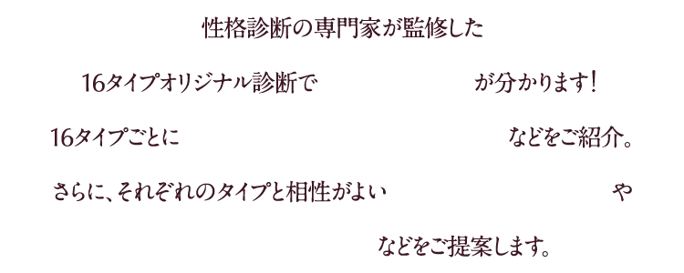 性格診断の専門家が監修した16タイプオリジナル診断で自分のタイプが分かります!16タイプごとに性格や好みの傾向、恋愛傾向などをご紹介さらに、それぞれのタイプと相性がよいおすすめファッションやインテリアグッズ、コスメなどをご提案します。
